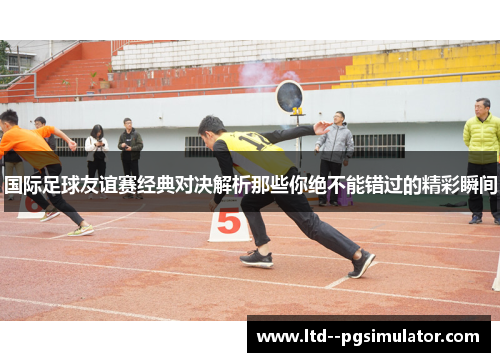 国际足球友谊赛经典对决解析那些你绝不能错过的精彩瞬间 国际足球友谊赛经典对决解析那些你绝不能错过的精彩瞬间
