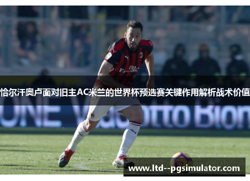 恰尔汗奥卢面对旧主AC米兰的世界杯预选赛关键作用解析战术价值