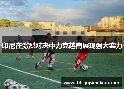 印尼在激烈对决中力克越南展现强大实力