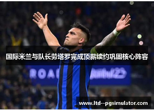 国际米兰与队长劳塔罗完成顶薪续约巩固核心阵容 国际米兰与队长劳塔罗完成顶薪续约巩固核心阵容