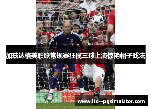 加兹达格美职联常规赛狂揽三球上演惊艳帽子戏法 加兹达格美职联常规赛狂揽三球上演惊艳帽子戏法