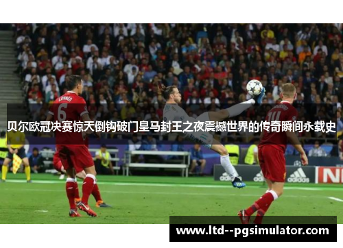 贝尔欧冠决赛惊天倒钩破门皇马封王之夜震撼世界的传奇瞬间永载史