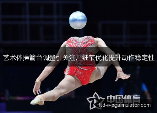 艺术体操箭台调整引关注，细节优化提升动作稳定性