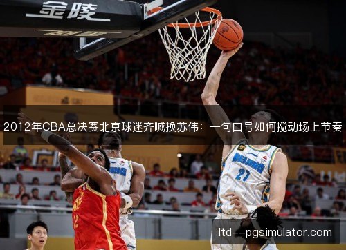 2012年CBA总决赛北京球迷齐喊换苏伟：一句口号如何搅动场上节奏