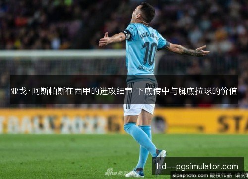 亚戈·阿斯帕斯在西甲的进攻细节 下底传中与脚底拉球的价值